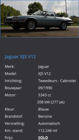 Jaguar XJS V12  Merk:			Jaguar Model:		XJS V12 Inrichting:		Tweedeurs - Cabriolet Bouwjaar:		09/1990 Motor:		5343 cc 208 kW (277 pk) Kleur:			Blauw Brandstof:		Benzine Versnelling: 		Automatisch Km. stand:		112.246 ml Prijs:			SOLD